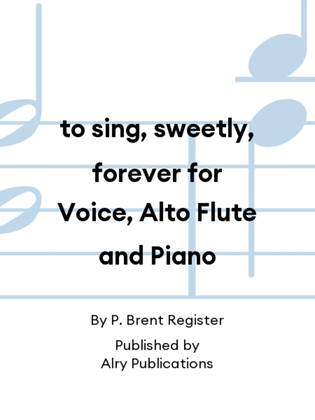 to sing, sweetly, forever for Voice, Alto Flute and Piano